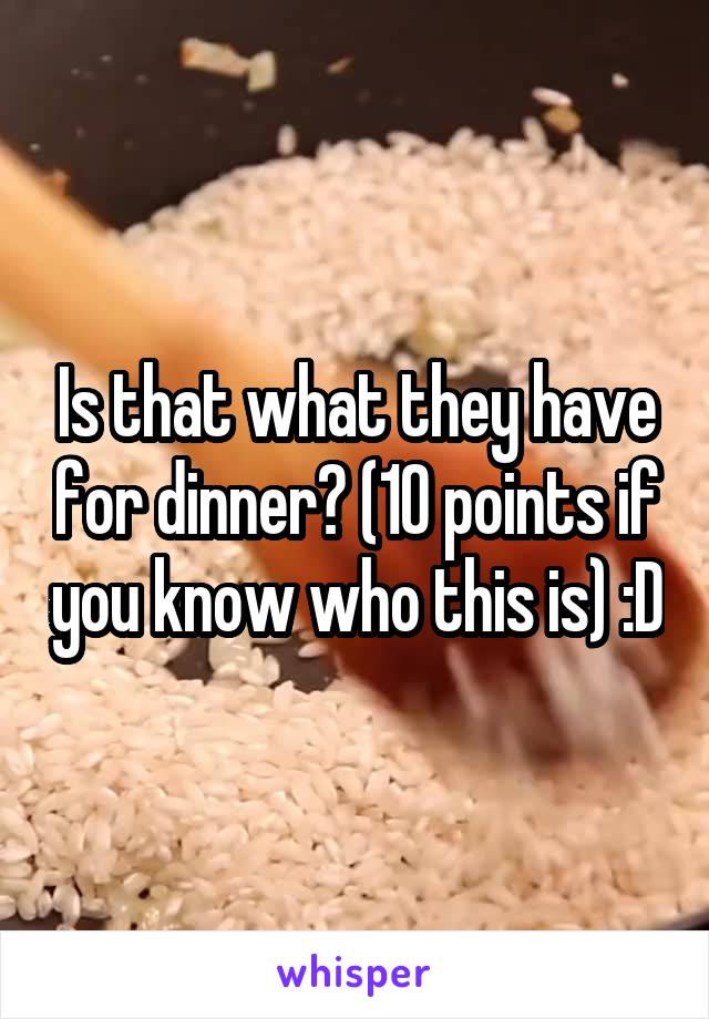 Is that what they have for dinner? (10 points if you know who this is) :D