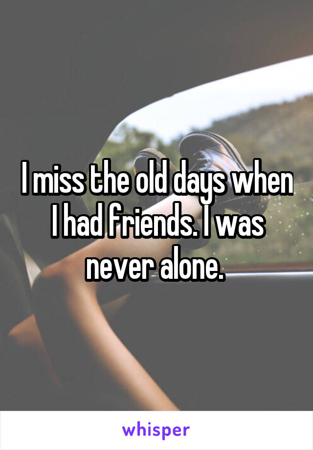 I miss the old days when I had friends. I was never alone. 