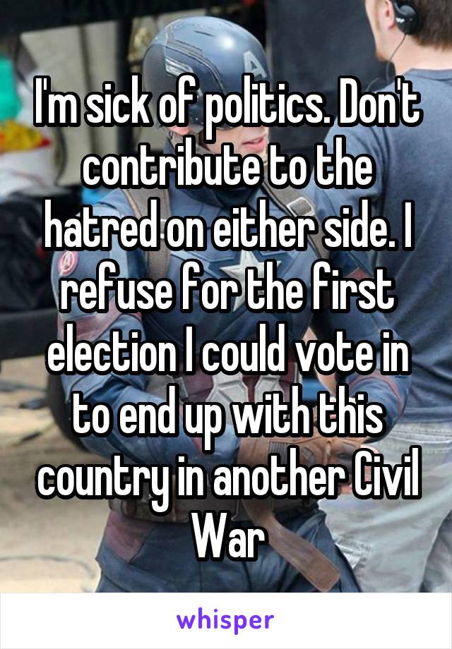 I'm sick of politics. Don't contribute to the hatred on either side. I refuse for the first election I could vote in to end up with this country in another Civil War