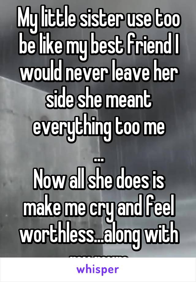 My little sister use too be like my best friend I would never leave her side she meant everything too me
...
Now all she does is make me cry and feel worthless...along with my mum