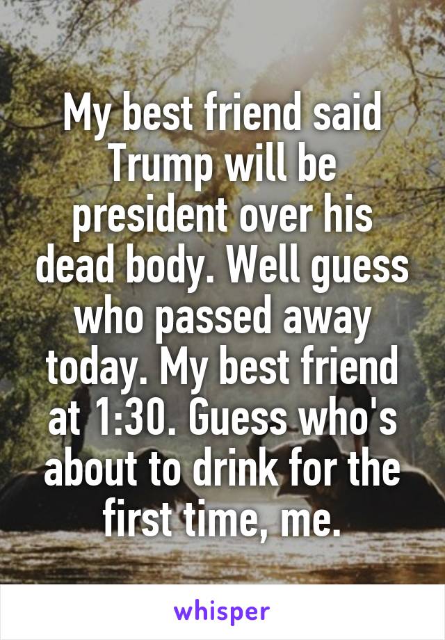 My best friend said Trump will be president over his dead body. Well guess who passed away today. My best friend at 1:30. Guess who's about to drink for the first time, me.