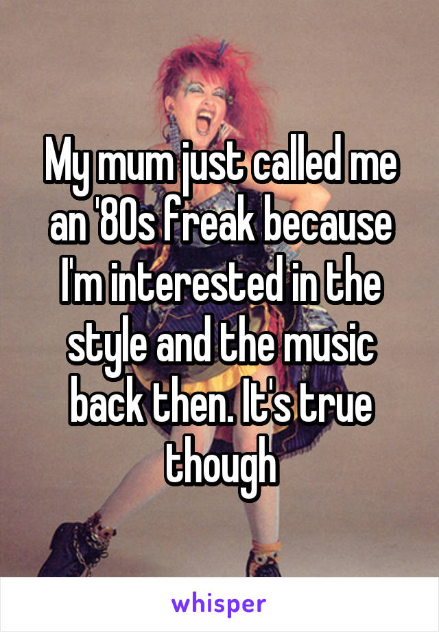 My mum just called me an '80s freak because I'm interested in the style and the music back then. It's true though