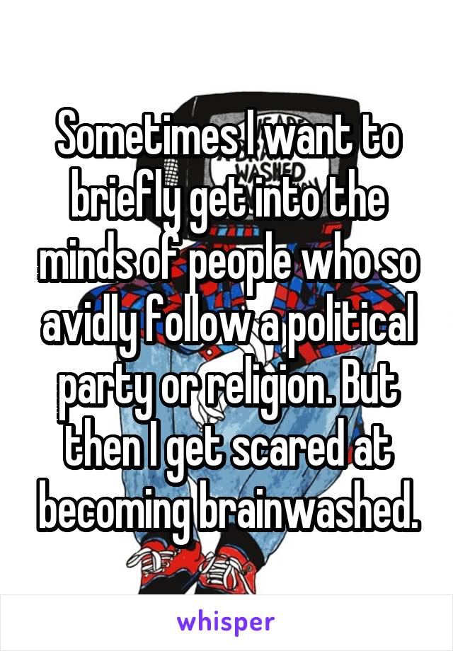 Sometimes I want to briefly get into the minds of people who so avidly follow a political party or religion. But then I get scared at becoming brainwashed.