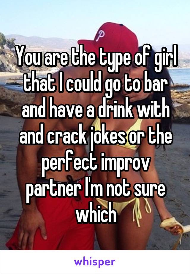 You are the type of girl that I could go to bar and have a drink with and crack jokes or the perfect improv partner I'm not sure which