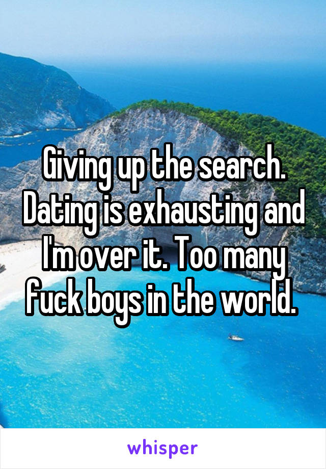 Giving up the search. Dating is exhausting and I'm over it. Too many fuck boys in the world. 