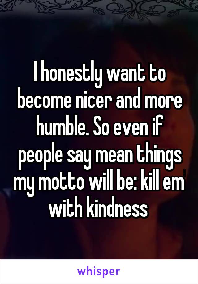 I honestly want to become nicer and more humble. So even if people say mean things my motto will be: kill em' with kindness 