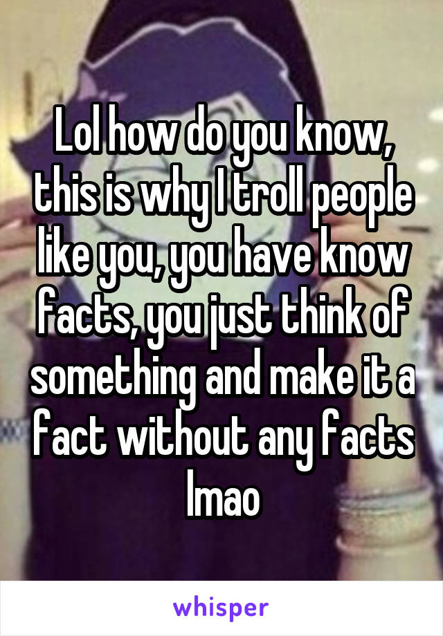 Lol how do you know, this is why I troll people like you, you have know facts, you just think of something and make it a fact without any facts lmao