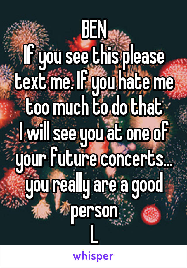 BEN
If you see this please text me. If you hate me too much to do that
I will see you at one of your future concerts... you really are a good person
L