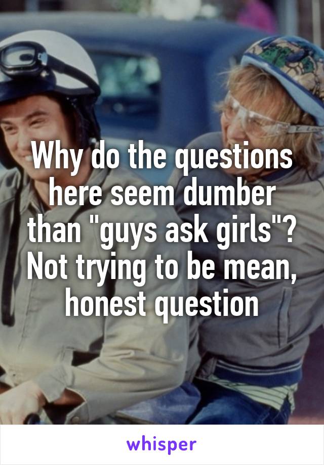 Why do the questions here seem dumber than "guys ask girls"? Not trying to be mean, honest question