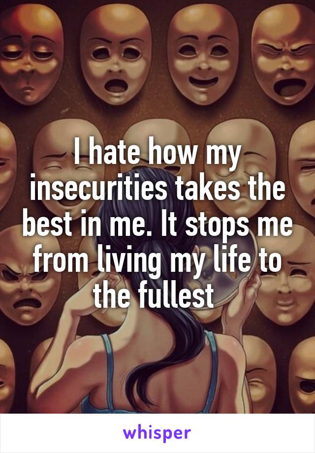 I hate how my insecurities takes the best in me. It stops me from living my life to the fullest 