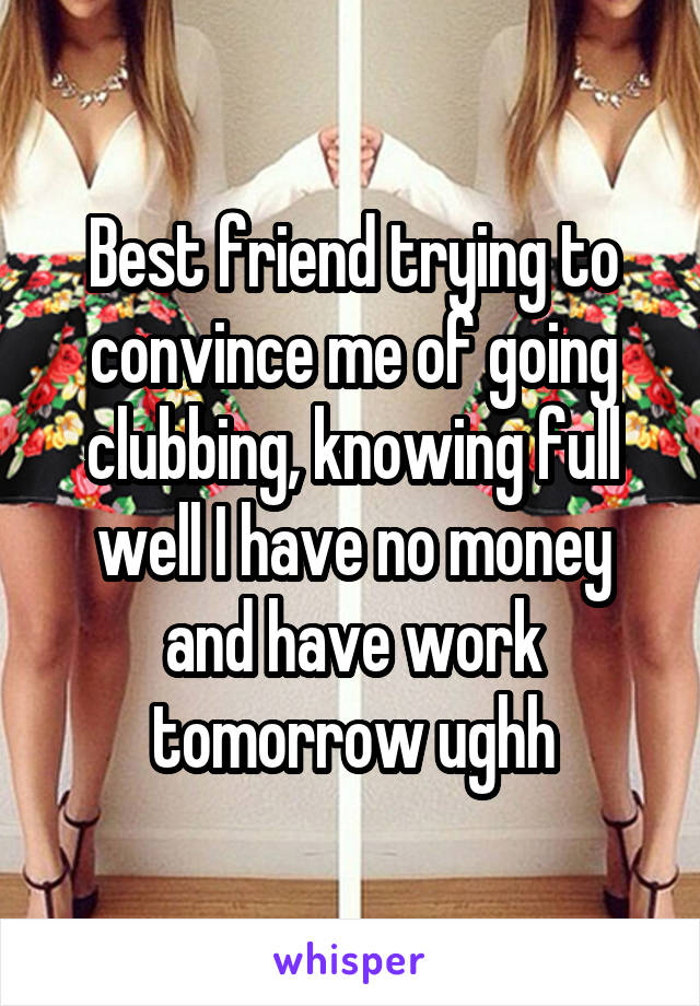 Best friend trying to convince me of going clubbing, knowing full well I have no money and have work tomorrow ughh