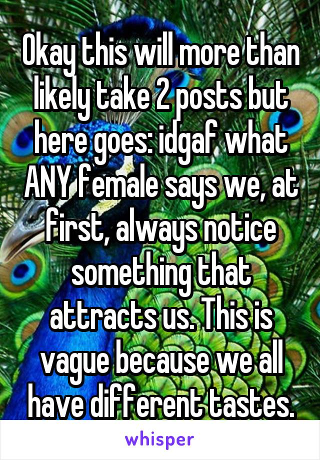 Okay this will more than likely take 2 posts but here goes: idgaf what ANY female says we, at first, always notice something that attracts us. This is vague because we all have different tastes.