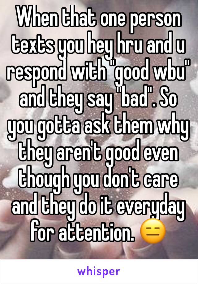 When that one person texts you hey hru and u respond with "good wbu" and they say "bad". So you gotta ask them why they aren't good even though you don't care and they do it everyday for attention. 😑