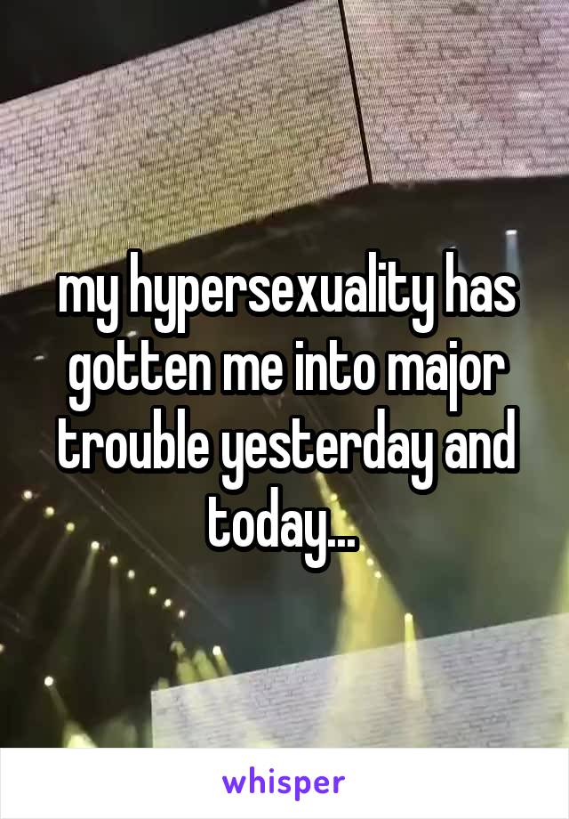 my hypersexuality has gotten me into major trouble yesterday and today... 