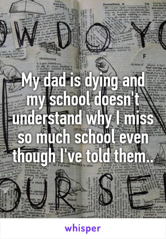 My dad is dying and my school doesn't understand why I miss so much school even though I've told them..