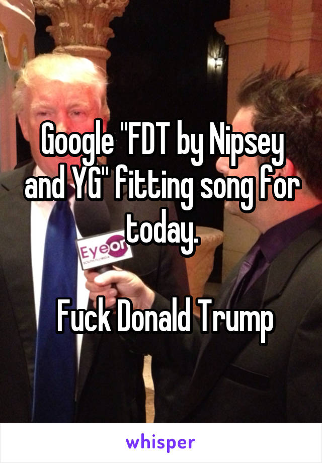 Google "FDT by Nipsey and YG" fitting song for today.

 Fuck Donald Trump