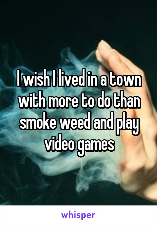 I wish I lived in a town with more to do than smoke weed and play video games