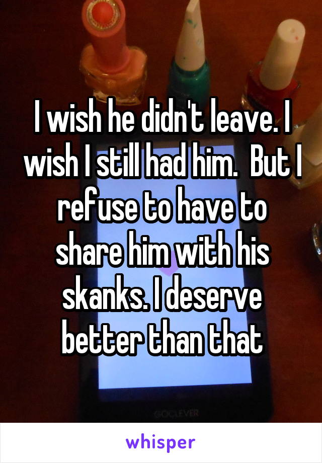 I wish he didn't leave. I wish I still had him.  But I refuse to have to share him with his skanks. I deserve better than that