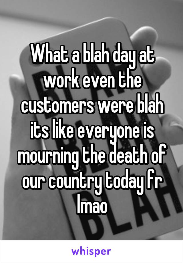 What a blah day at work even the customers were blah its like everyone is mourning the death of our country today fr lmao