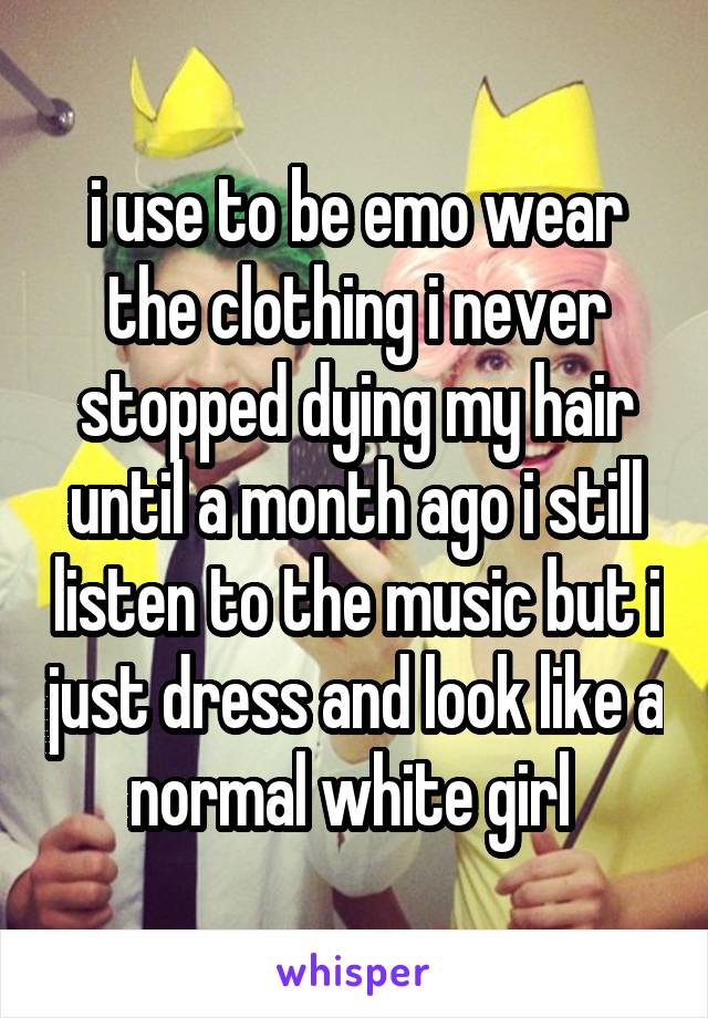 i use to be emo wear the clothing i never stopped dying my hair until a month ago i still listen to the music but i just dress and look like a normal white girl 