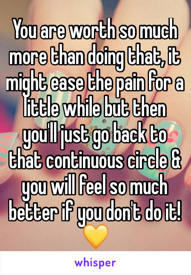 You are worth so much more than doing that, it might ease the pain for a little while but then you'll just go back to that continuous circle & you will feel so much better if you don't do it!💛