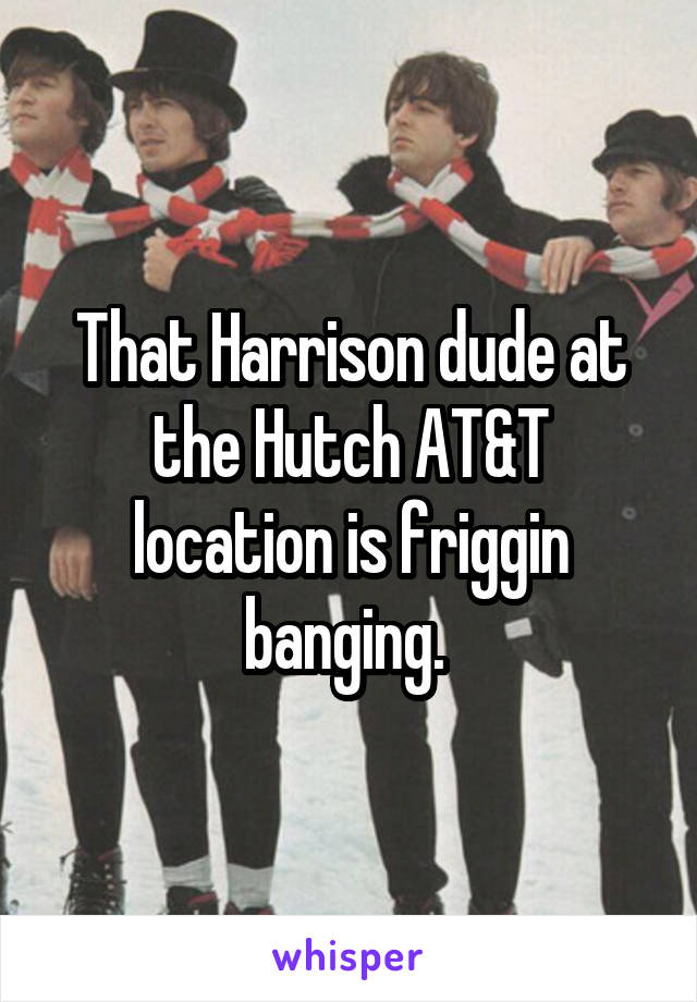 That Harrison dude at the Hutch AT&T location is friggin banging. 