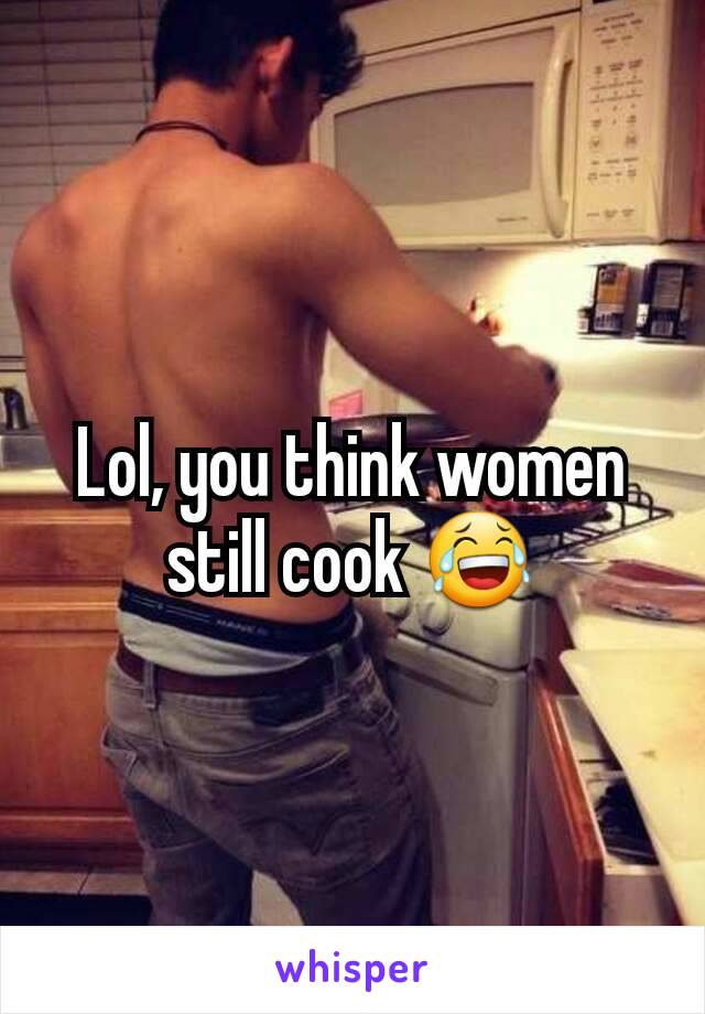 Lol, you think women still cook 😂