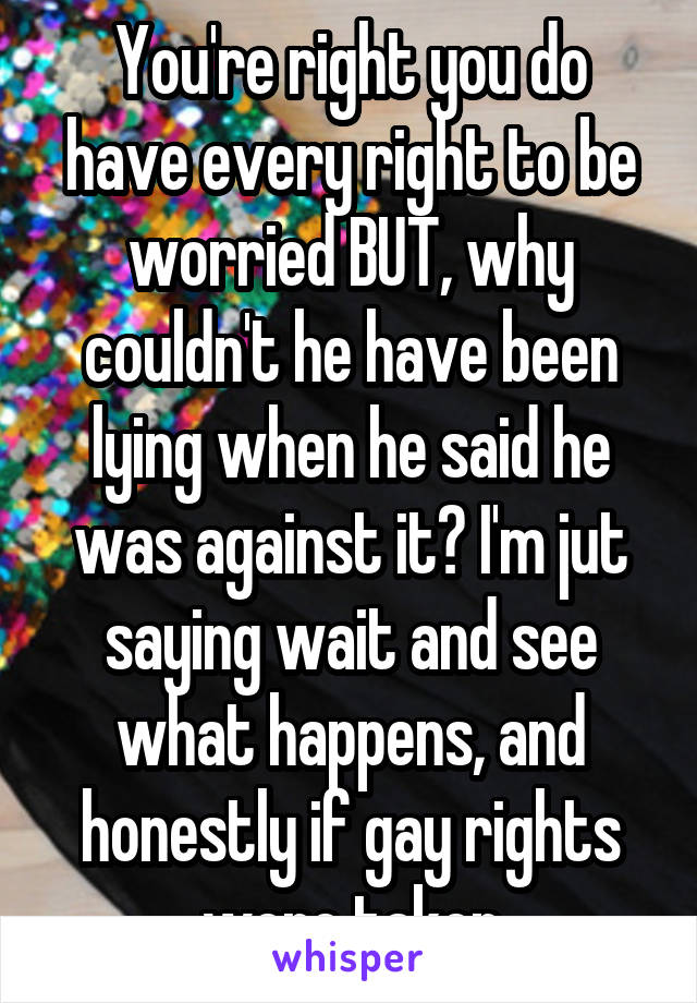 You're right you do have every right to be worried BUT, why couldn't he have been lying when he said he was against it? I'm jut saying wait and see what happens, and honestly if gay rights were taken