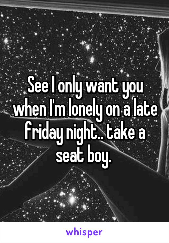 See I only want you when I'm lonely on a late friday night.. take a seat boy. 