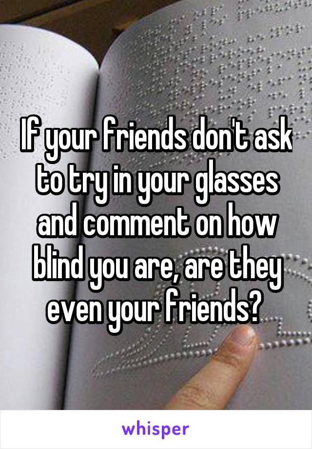 If your friends don't ask to try in your glasses and comment on how blind you are, are they even your friends? 