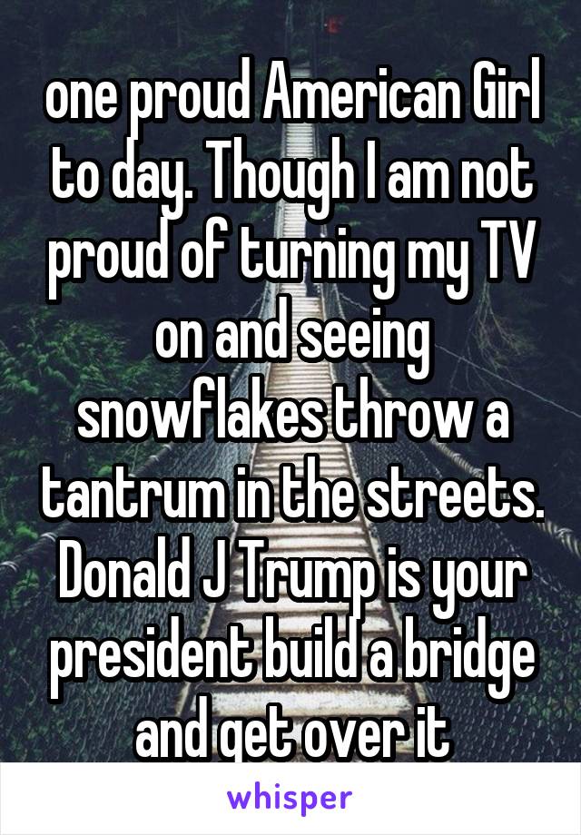 one proud American Girl to day. Though I am not proud of turning my TV on and seeing snowflakes throw a tantrum in the streets. Donald J Trump is your president build a bridge and get over it