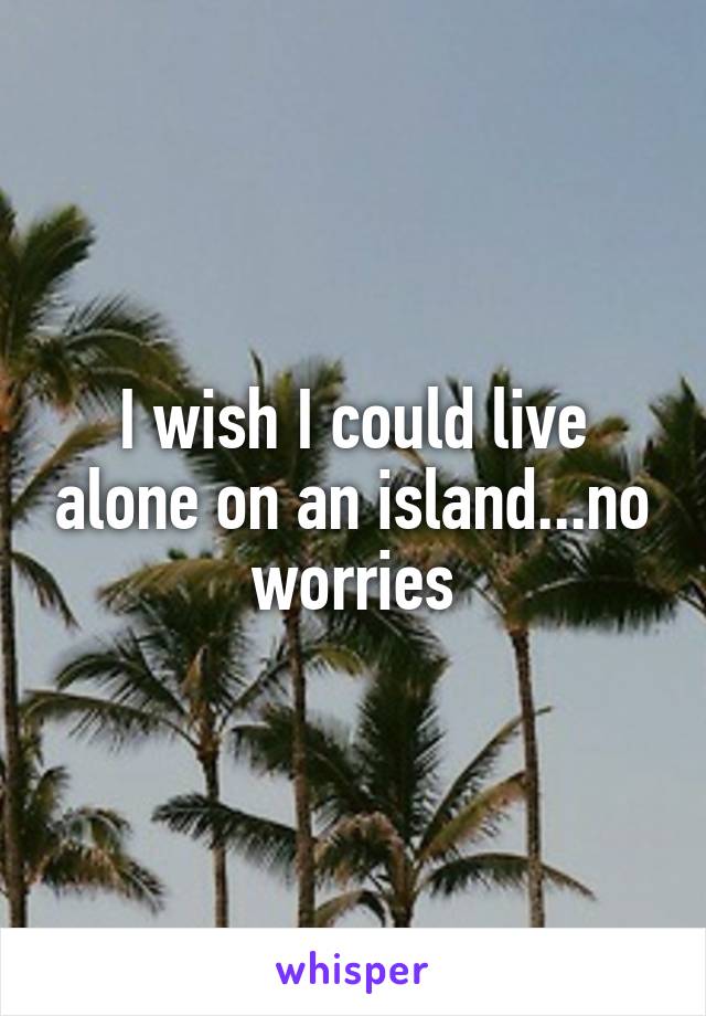 I wish I could live alone on an island...no worries