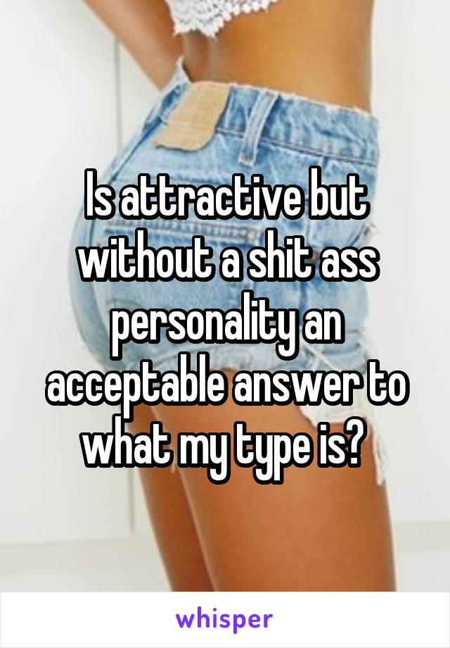 Is attractive but without a shit ass personality an acceptable answer to what my type is? 