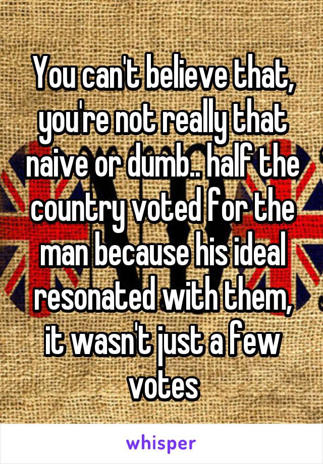 You can't believe that, you're not really that naive or dumb.. half the country voted for the man because his ideal resonated with them, it wasn't just a few votes