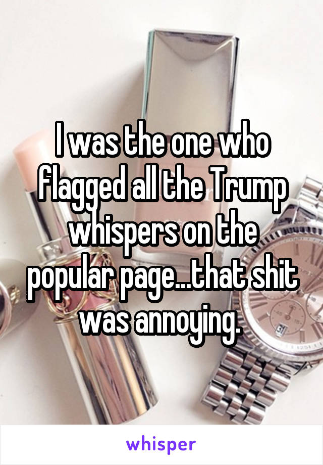 I was the one who flagged all the Trump whispers on the popular page...that shit was annoying. 