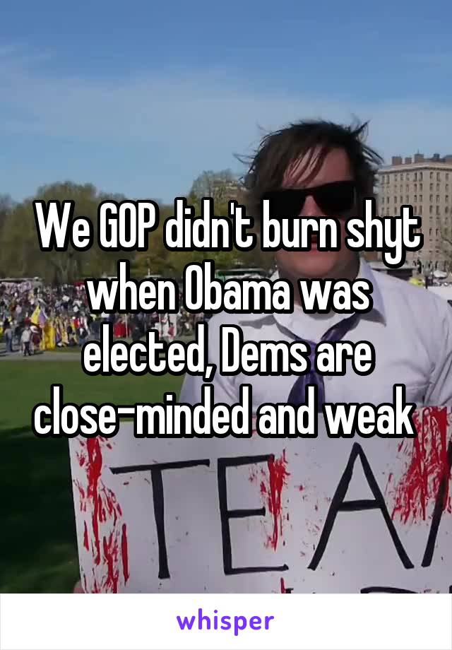 We GOP didn't burn shyt when Obama was elected, Dems are close-minded and weak 