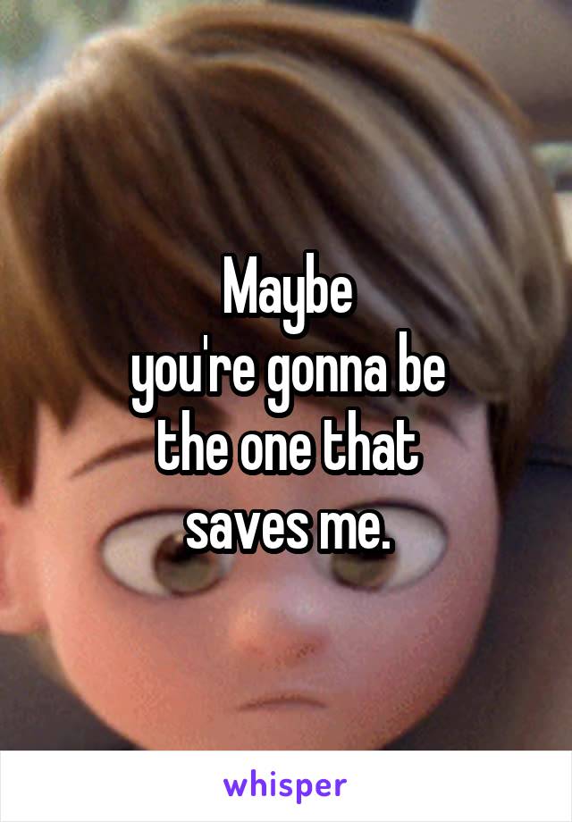 Maybe
you're gonna be
the one that
saves me.