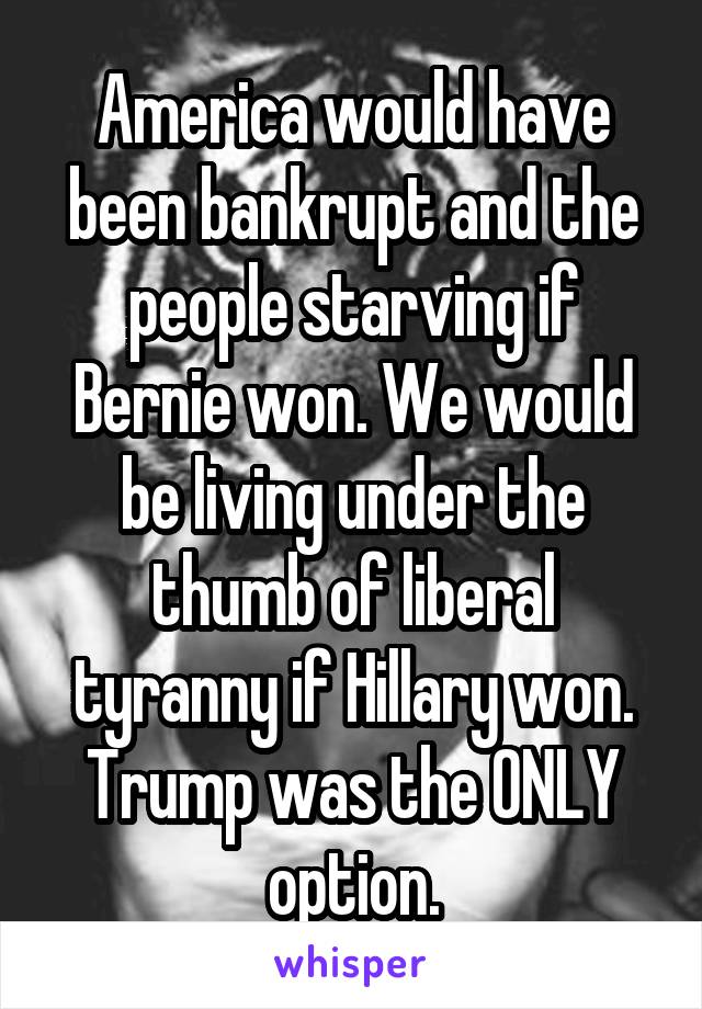 America would have been bankrupt and the people starving if Bernie won. We would be living under the thumb of liberal tyranny if Hillary won. Trump was the ONLY option.