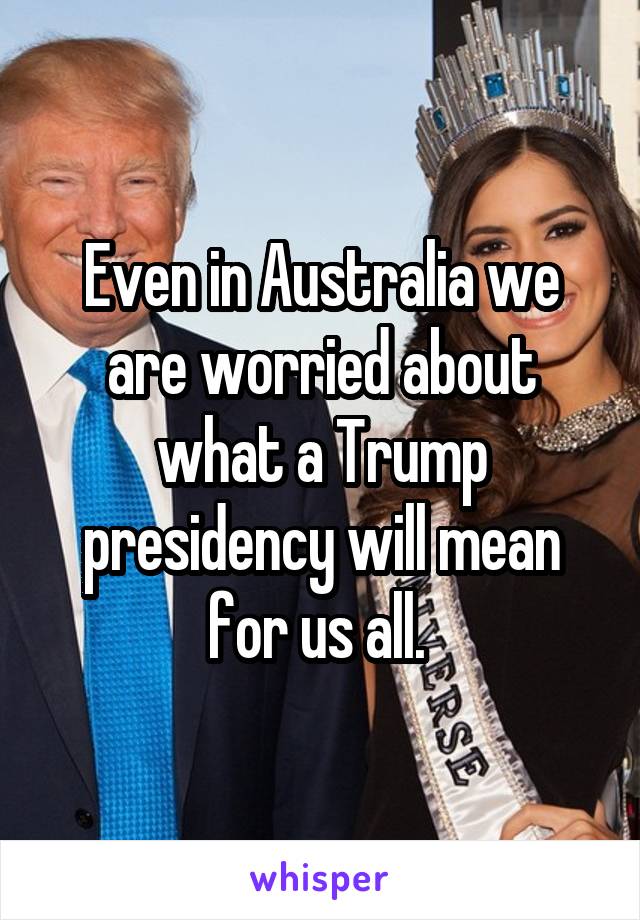 Even in Australia we are worried about what a Trump presidency will mean for us all. 