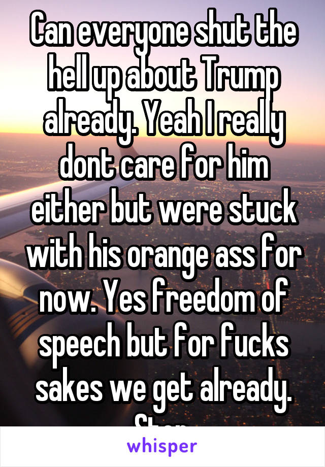 Can everyone shut the hell up about Trump already. Yeah I really dont care for him either but were stuck with his orange ass for now. Yes freedom of speech but for fucks sakes we get already. Stop.