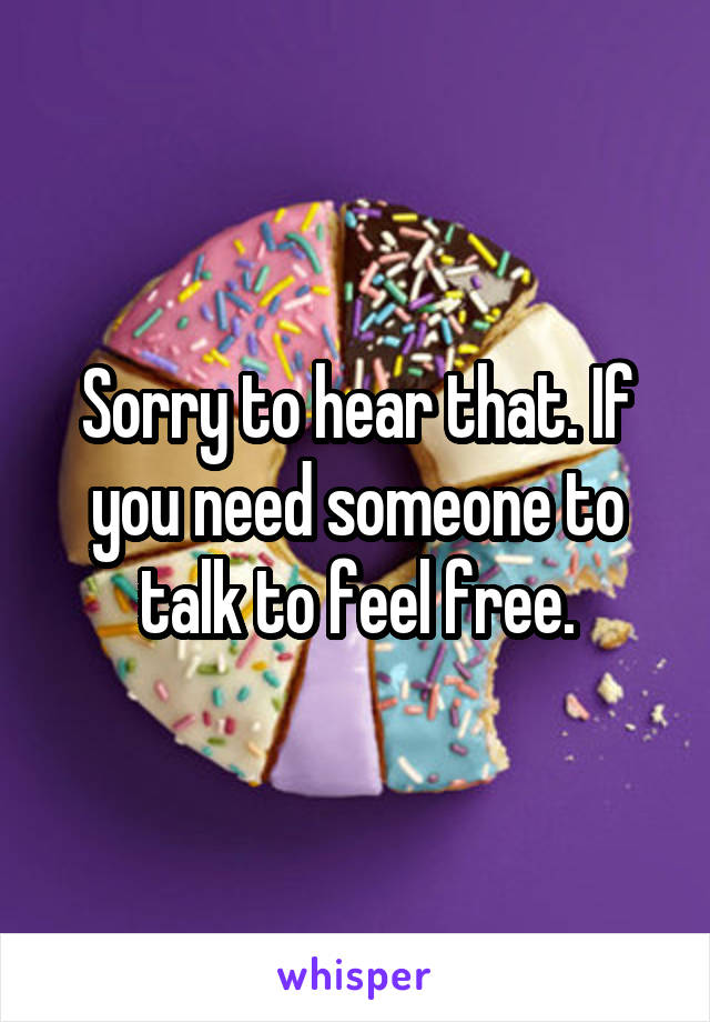 Sorry to hear that. If you need someone to talk to feel free.