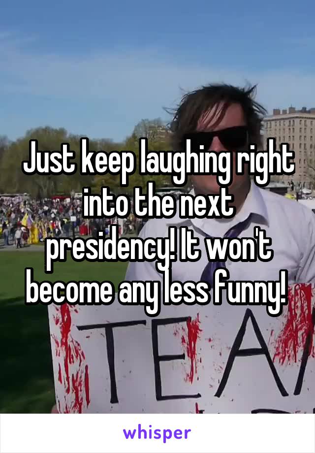 Just keep laughing right into the next presidency! It won't become any less funny! 