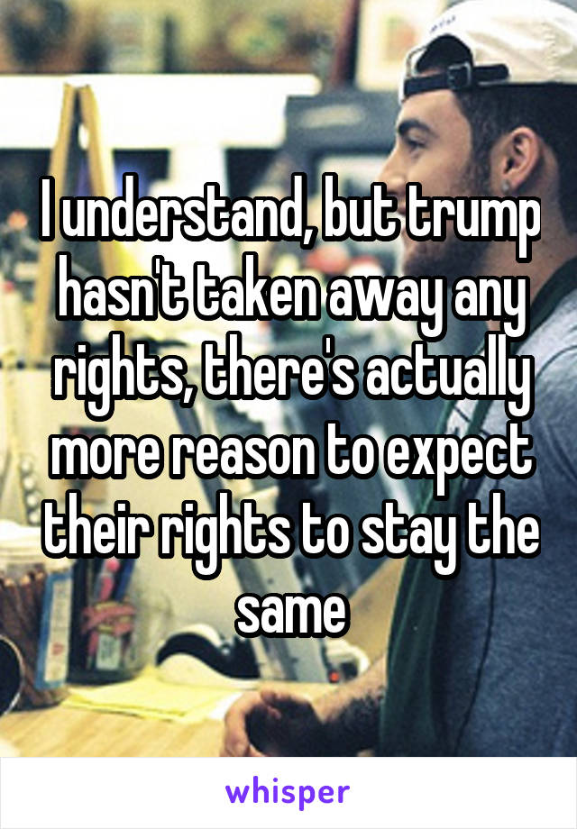 I understand, but trump hasn't taken away any rights, there's actually more reason to expect their rights to stay the same