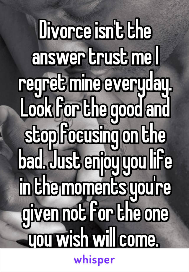 Divorce isn't the answer trust me I regret mine everyday. Look for the good and stop focusing on the bad. Just enjoy you life in the moments you're given not for the one you wish will come. 