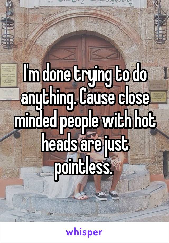 I'm done trying to do anything. Cause close minded people with hot heads are just pointless. 