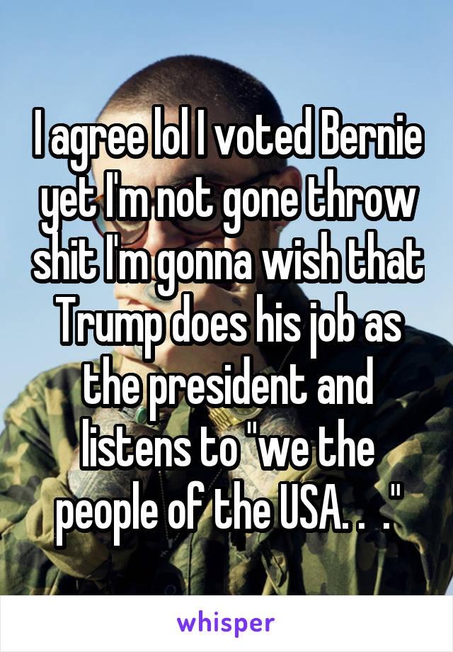 I agree lol I voted Bernie yet I'm not gone throw shit I'm gonna wish that Trump does his job as the president and listens to "we the people of the USA. .  ."