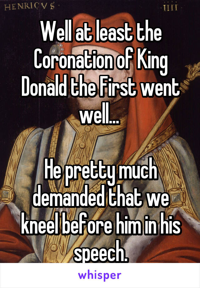 Well at least the Coronation of King Donald the First went well... 

He pretty much demanded that we kneel before him in his speech.