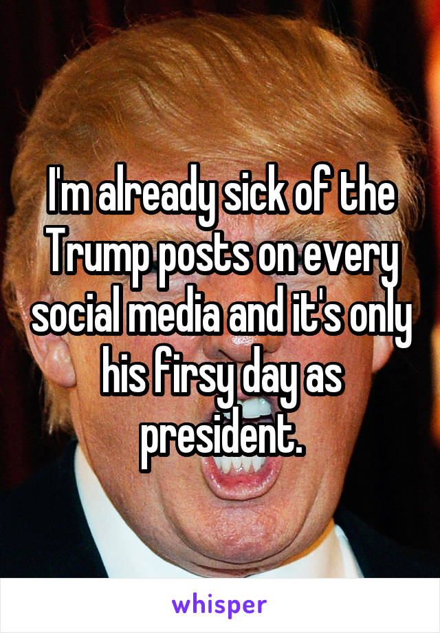 I'm already sick of the Trump posts on every social media and it's only his firsy day as president.