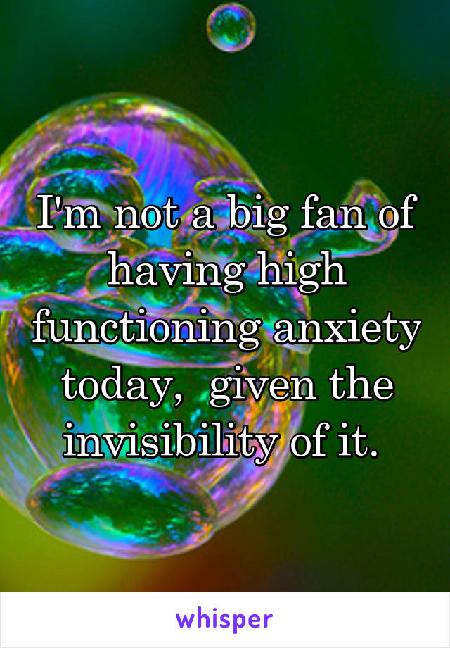 I'm not a big fan of having high functioning anxiety today,  given the invisibility of it. 