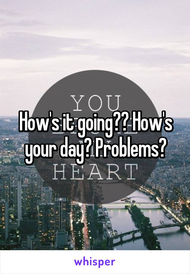 How's it going?? How's your day? Problems?